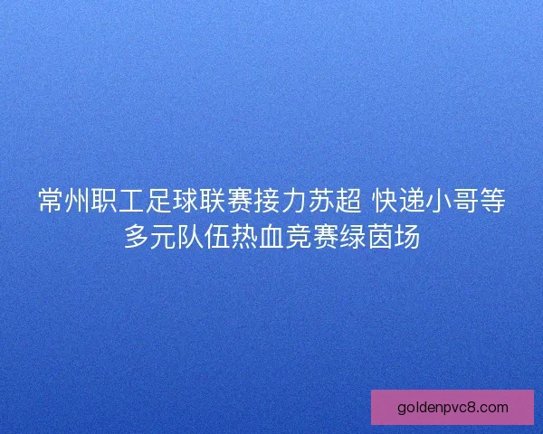常州职工足球联赛接力苏超 快递小哥等多元队伍热血竞赛绿茵场