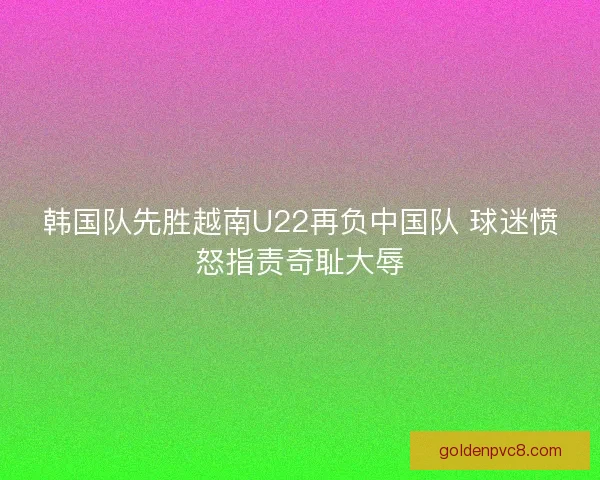 韩国队先胜越南U22再负中国队 球迷愤怒指责奇耻大辱