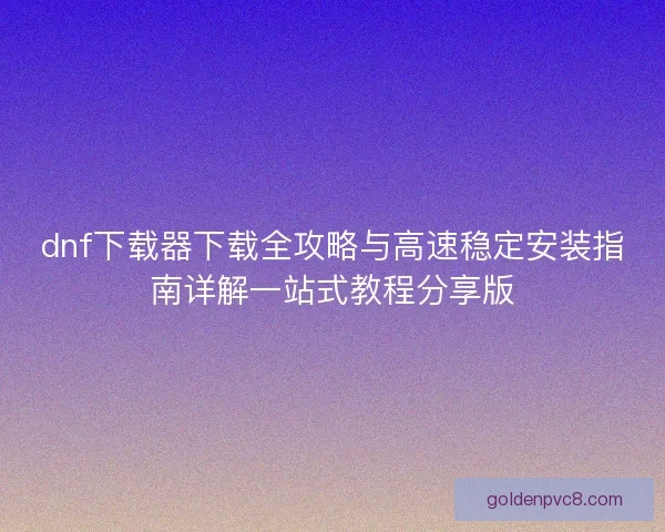 dnf下载器下载全攻略与高速稳定安装指南详解一站式教程分享版
