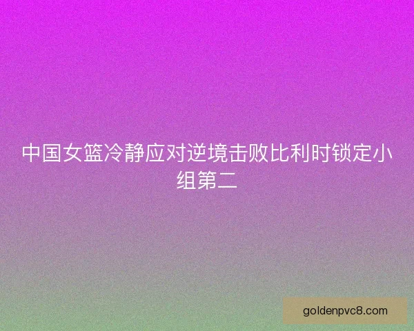 中国女篮冷静应对逆境击败比利时锁定小组第二 中国女篮冷静应对逆境击败比利时锁定小组第二
