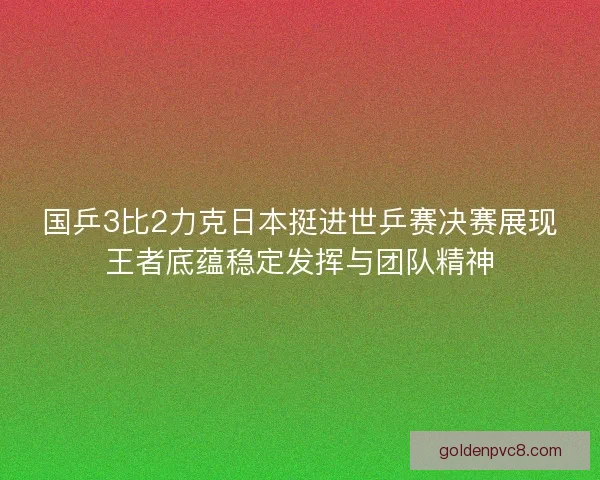 国乒3比2力克日本挺进世乒赛决赛展现王者底蕴稳定发挥与团队精神