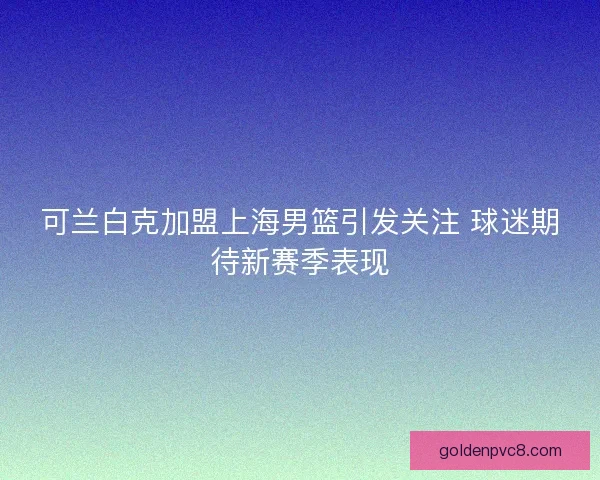可兰白克加盟上海男篮引发关注 球迷期待新赛季表现
